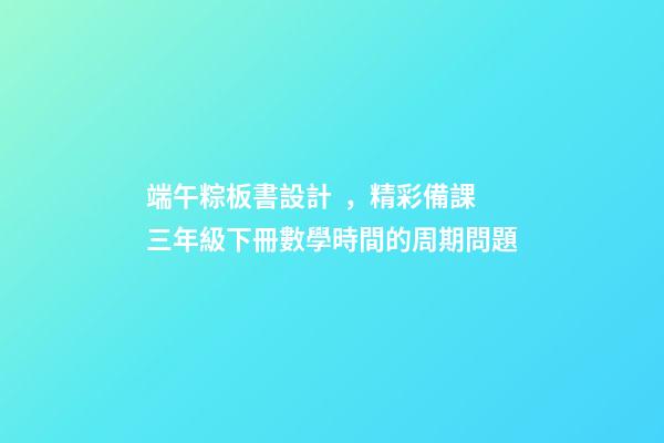 端午粽板書設計，精彩備課三年級下冊數學時間的周期問題